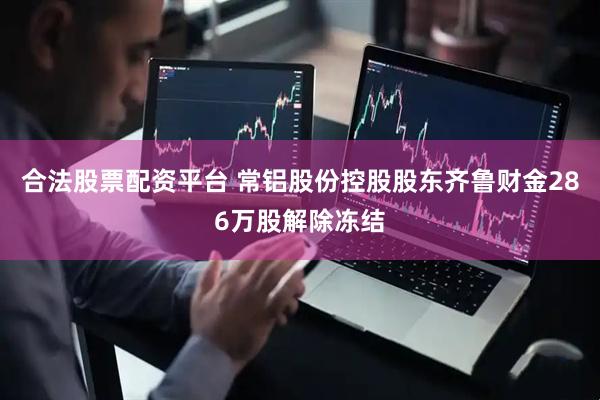 合法股票配资平台 常铝股份控股股东齐鲁财金286万股解除冻结
