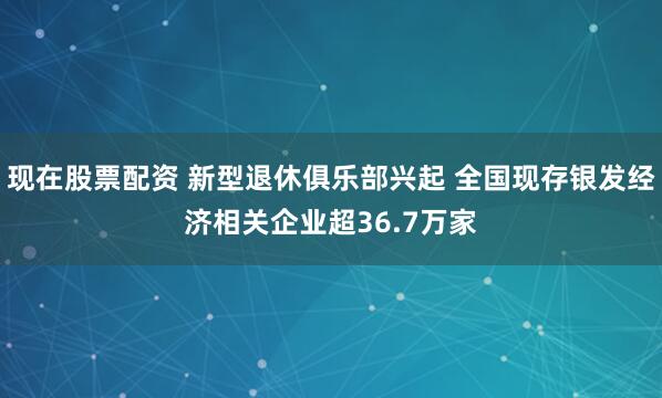 现在股票配资 新型退休俱乐部兴起 全国现存银发经济相关企业超36.7万家