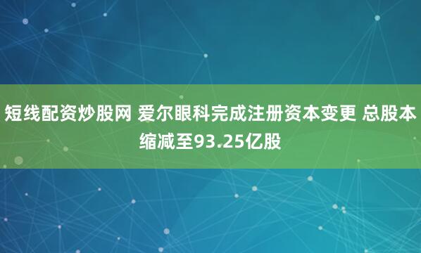 短线配资炒股网 爱尔眼科完成注册资本变更 总股本缩减至93.25亿股