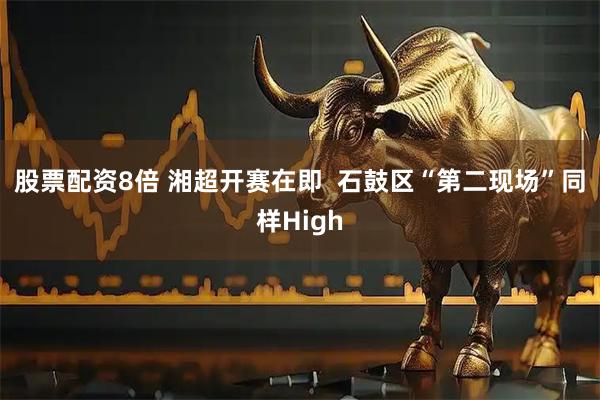 股票配资8倍 湘超开赛在即  石鼓区“第二现场”同样High