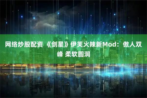 网络炒股配资 《剑星》伊芙火辣新Mod：傲人双峰 柔软圆润