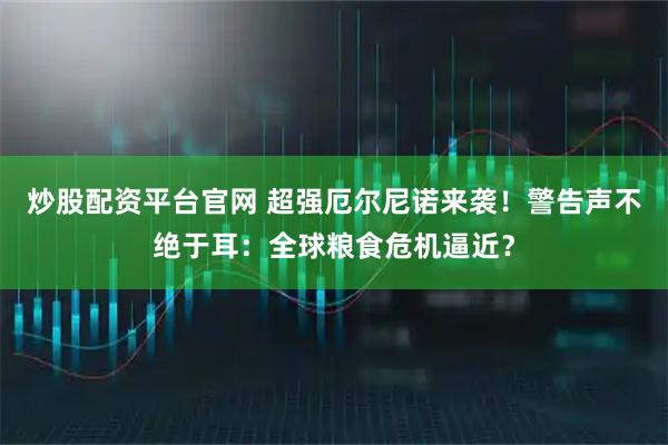 炒股配资平台官网 超强厄尔尼诺来袭！警告声不绝于耳：全球粮食危机逼近？